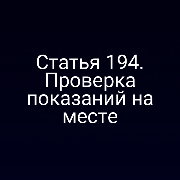 Статья 194. Проверка показаний на месте
