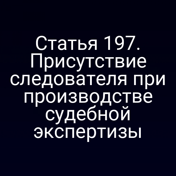 Статья 197. Присутствие следователя при производстве судебной экспертизы