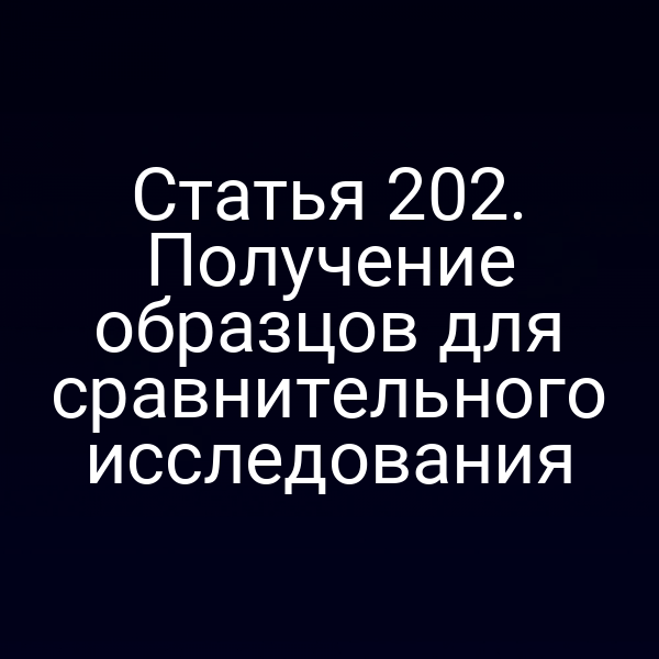 Статья 202. Получение образцов для сравнительного исследования