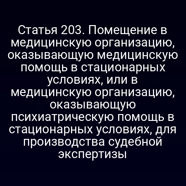 Статья 203. Помещение в медицинскую организацию, оказывающую медицинскую помощь в стационарных условиях, или в медицинскую организацию, оказывающую психиатрическую помощь в стационарных условиях, для производства судебной экспертизы