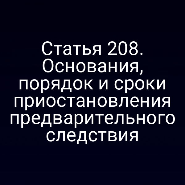 Статья 208. Основания, порядок и сроки приостановления предварительного следствия