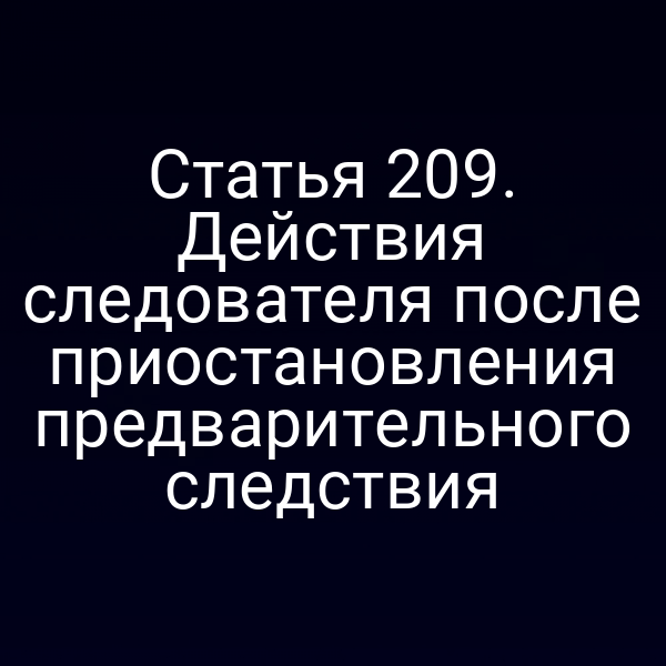 Статья 209. Действия следователя после приостановления предварительного следствия