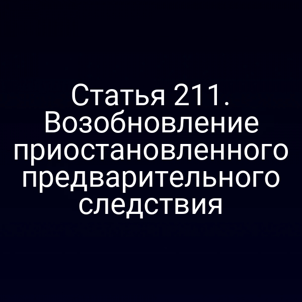 Статья 211. Возобновление приостановленного предварительного следствия