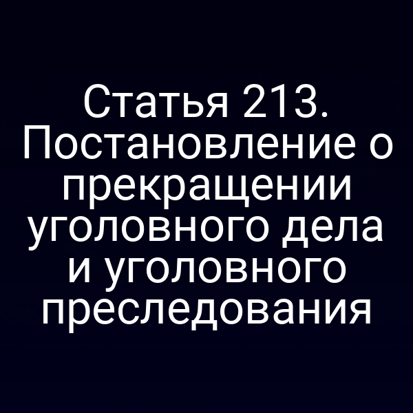 Статья 213. Постановление о прекращении уголовного дела и уголовного преследования