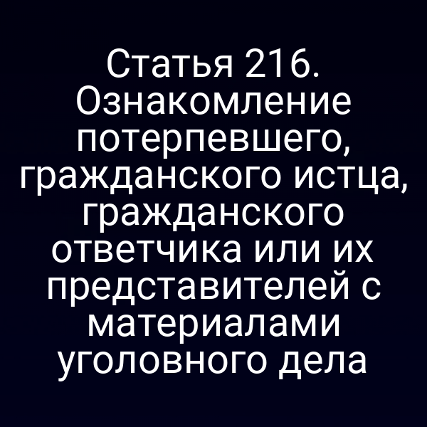 Статья 216. Ознакомление потерпевшего, гражданского истца, гражданского ответчика или их представителей с материалами уголовного дела