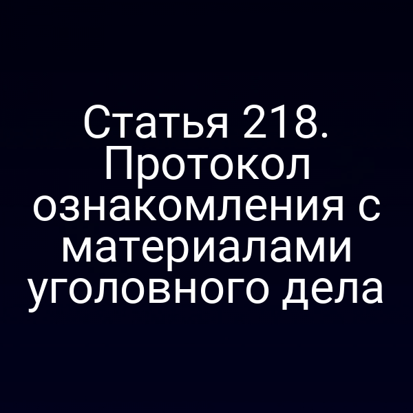 Статья 218. Протокол ознакомления с материалами уголовного дела