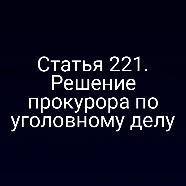 Статья 221. Решение прокурора по уголовному делу