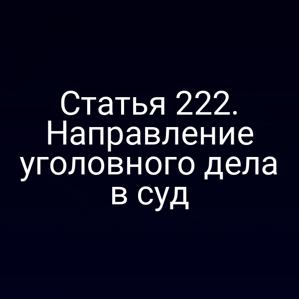 Статья 222. Направление уголовного дела в суд