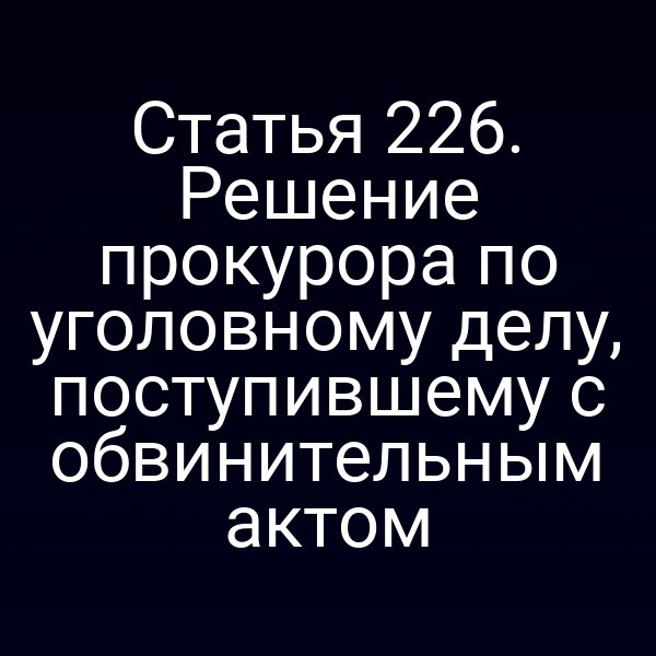 Статья 226. Решение прокурора по уголовному делу, поступившему с обвинительным актом