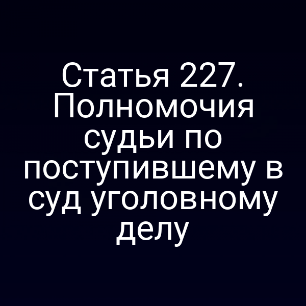 Статья 227. Полномочия судьи по поступившему в суд уголовному делу