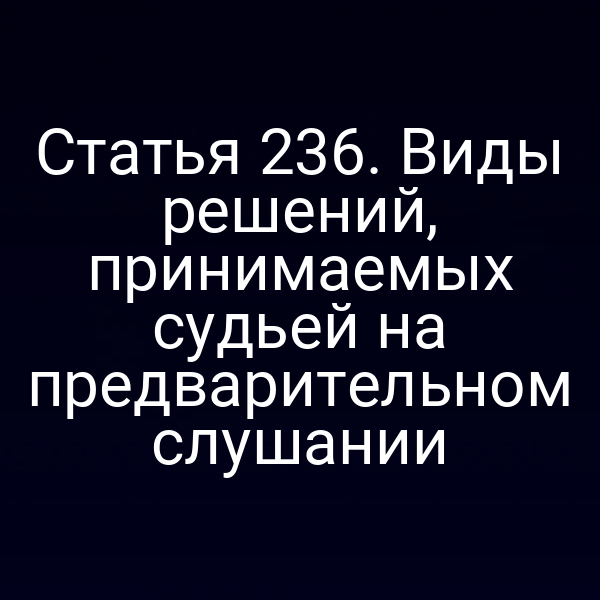 Статья 236. Виды решений, принимаемых судьей на предварительном слушании
