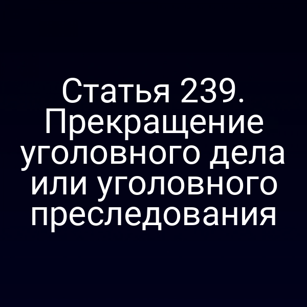 Статья 239. Прекращение уголовного дела или уголовного преследования