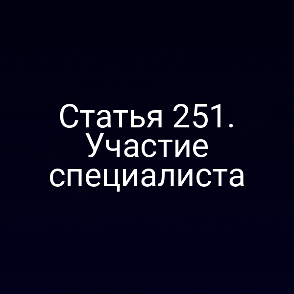 Статья 251. Участие специалиста