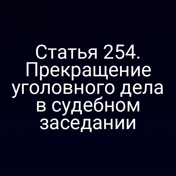 Статья 254. Прекращение уголовного дела в судебном заседании