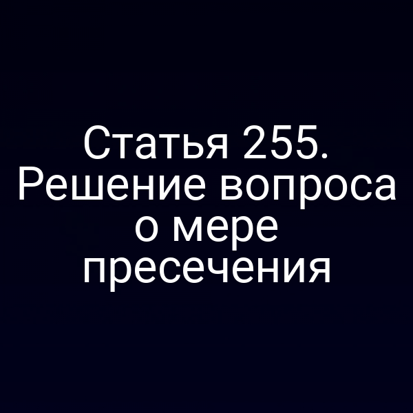 Статья 255. Решение вопроса о мере пресечения