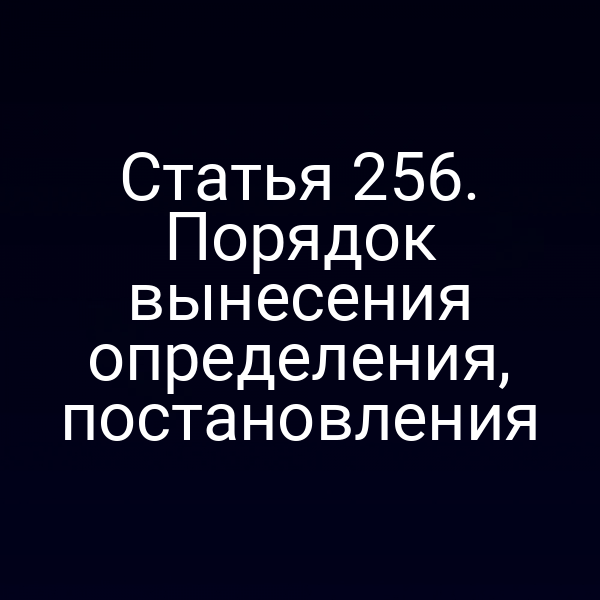 Статья 256. Порядок вынесения определения, постановления