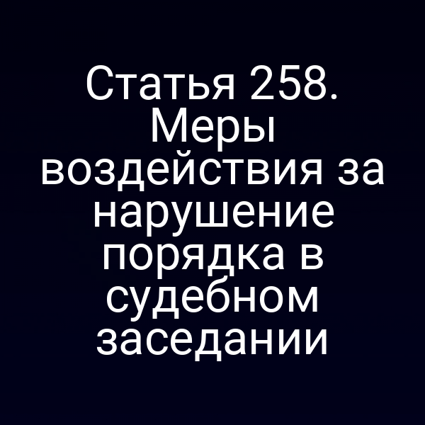 Статья 258. Меры воздействия за нарушение порядка в судебном заседании