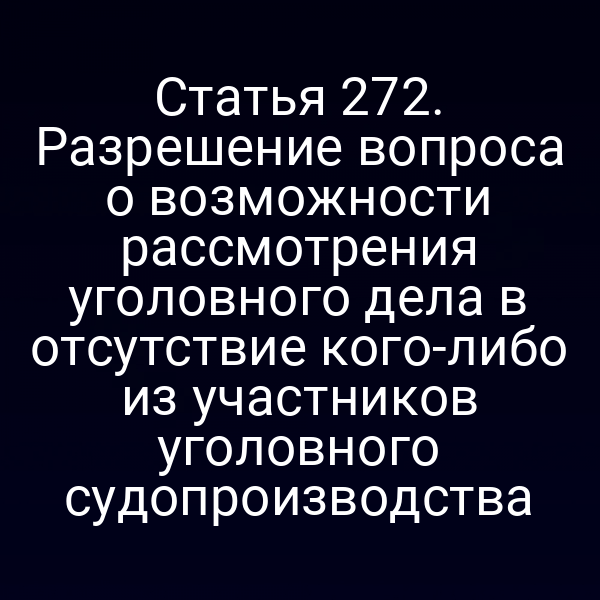 Статья 272. Разрешение вопроса о возможности рассмотрения уголовного дела в отсутствие кого-либо из участников уголовного судопроизводства