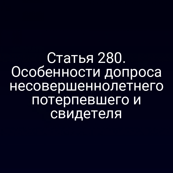Статья 280. Особенности допроса несовершеннолетнего потерпевшего и свидетеля