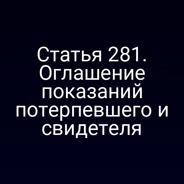 Статья 281. Оглашение показаний потерпевшего и свидетеля