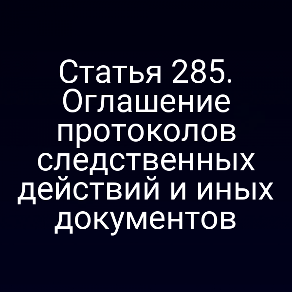 Статья 285. Оглашение протоколов следственных действий и иных документов