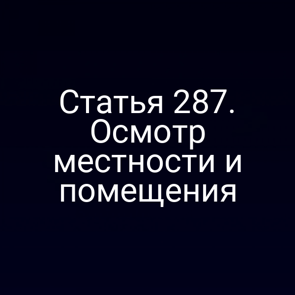 Статья 287. Осмотр местности и помещения
