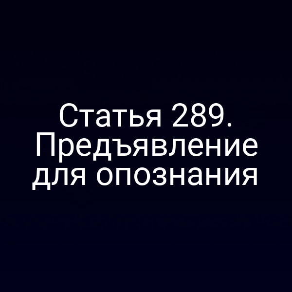 Статья 289. Предъявление для опознания