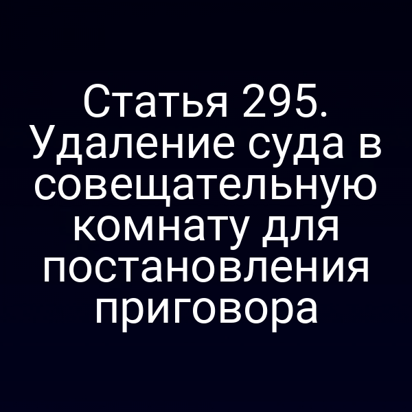 Статья 295. Удаление суда в совещательную комнату для постановления приговора