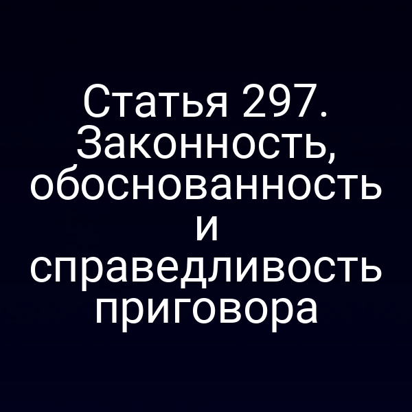 Статья 297. Законность, обоснованность и справедливость приговора
