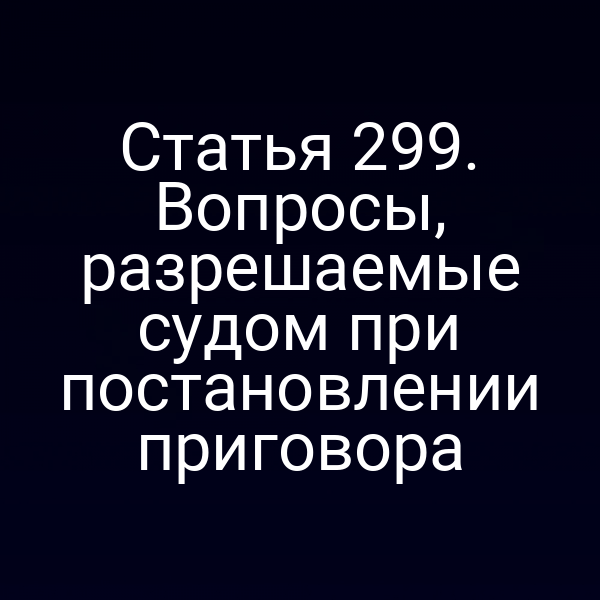 Статья 299. Вопросы, разрешаемые судом при постановлении приговора
