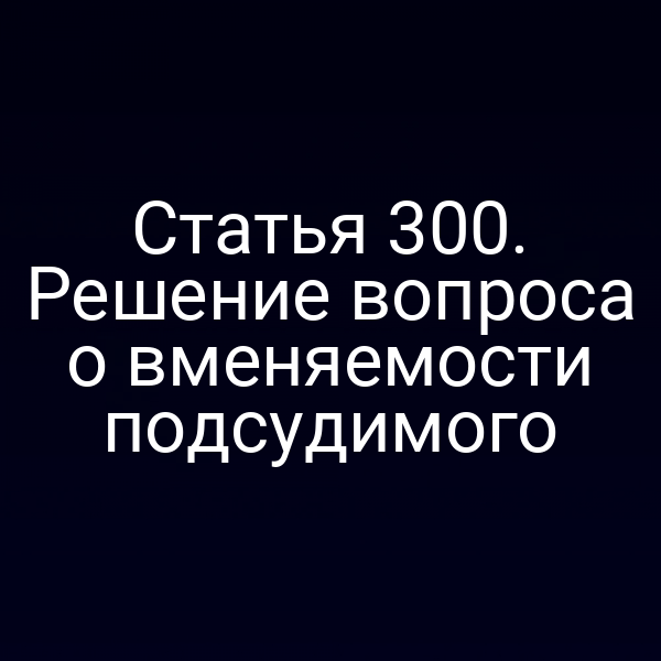 Статья 300. Решение вопроса о вменяемости подсудимого