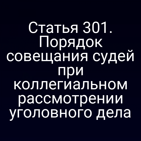Статья 301. Порядок совещания судей при коллегиальном рассмотрении уголовного дела