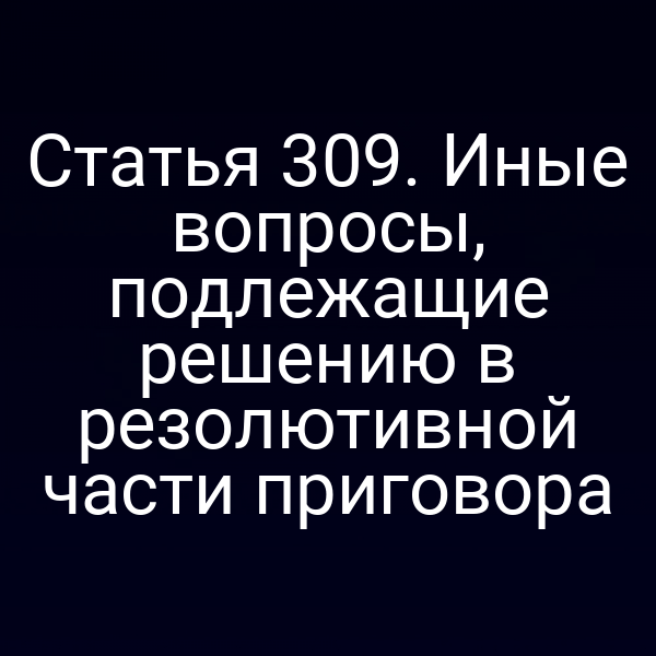 Статья 309. Иные вопросы, подлежащие решению в резолютивной части приговора