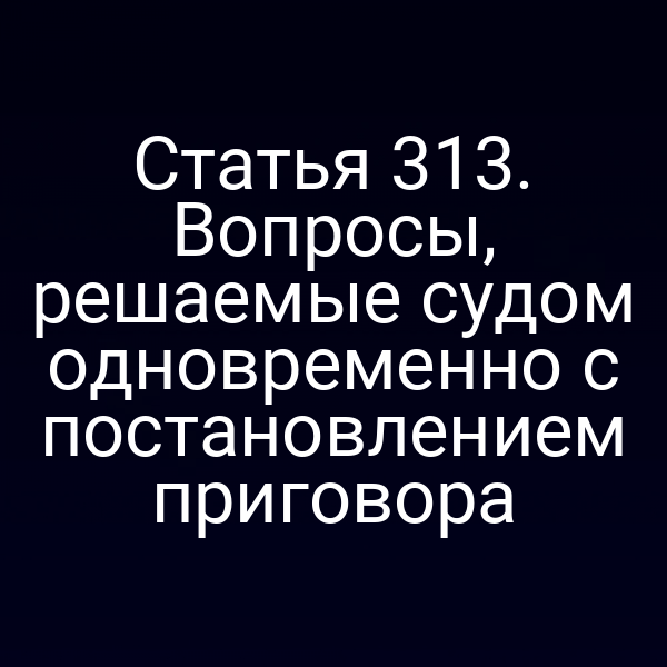 Статья 313. Вопросы, решаемые судом одновременно с постановлением приговора