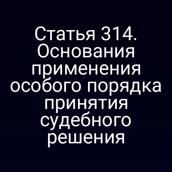 Статья 314. Основания применения особого порядка принятия судебного решения