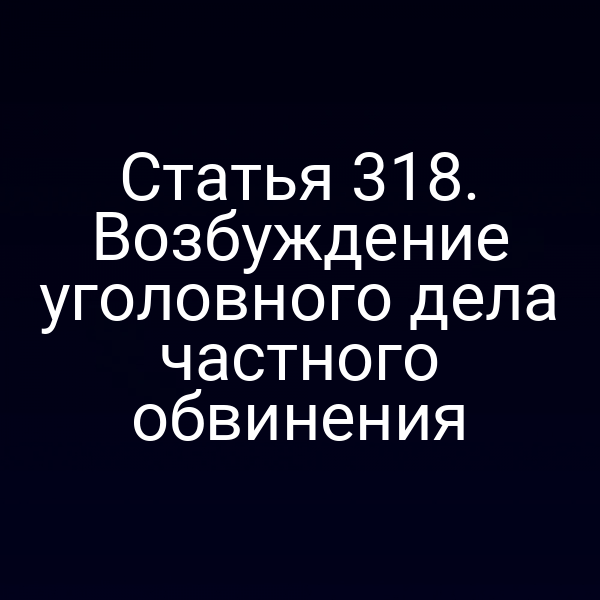 Статья 318. Возбуждение уголовного дела частного обвинения
