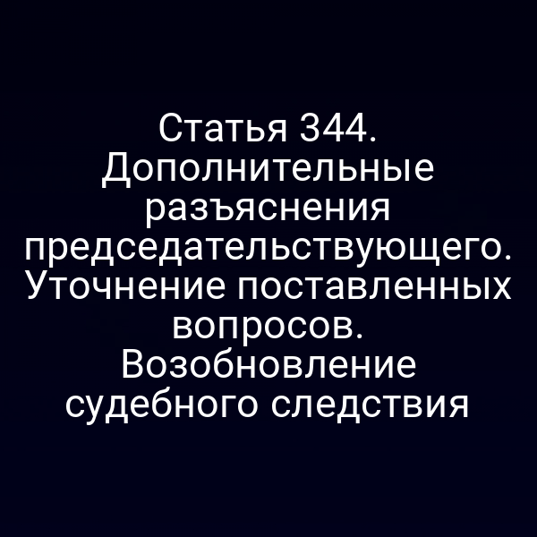 Статья 344. Дополнительные разъяснения председательствующего. Уточнение поставленных вопросов. Возобновление судебного следствия