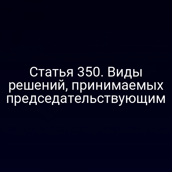 Статья 350. Виды решений, принимаемых председательствующим