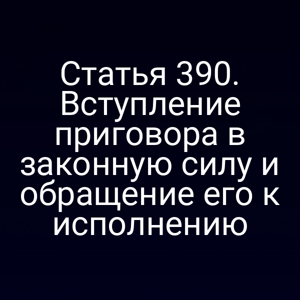 Статья 390. Вступление приговора в законную силу и обращение его к исполнению