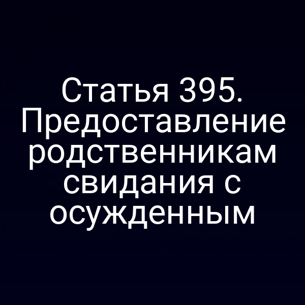 Статья 395. Предоставление родственникам свидания с осужденным