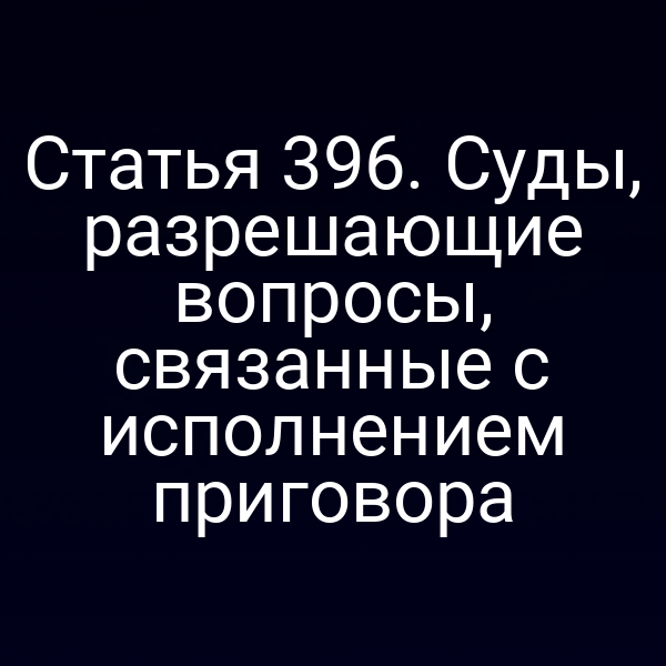 Статья 396. Суды, разрешающие вопросы, связанные с исполнением приговора