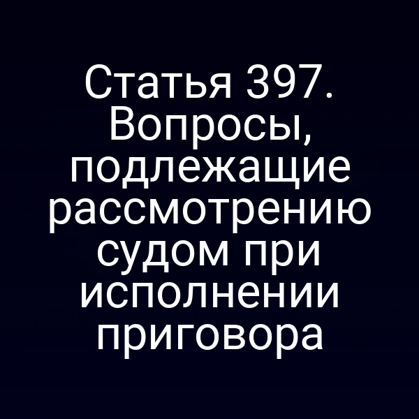 Статья 397. Вопросы, подлежащие рассмотрению судом при исполнении приговора