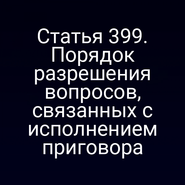 Статья 399. Порядок разрешения вопросов, связанных с исполнением приговора