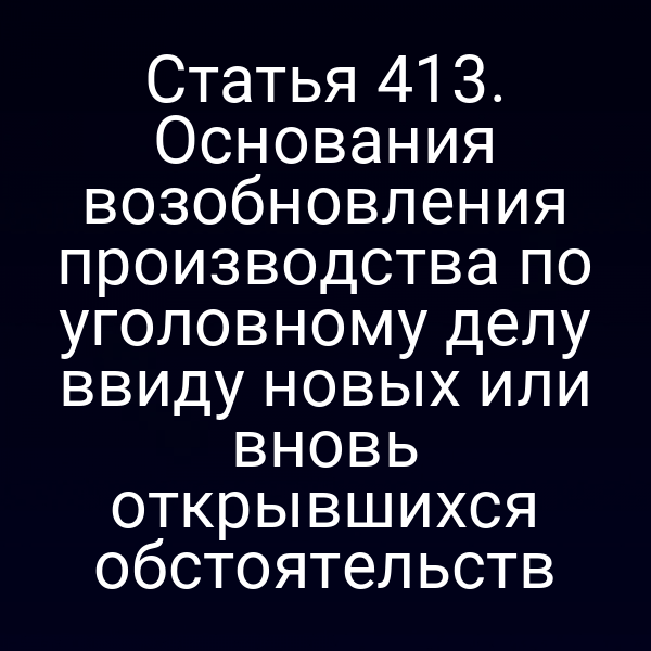 Статья 413. Основания возобновления производства по уголовному делу ввиду новых или вновь открывшихся обстоятельств