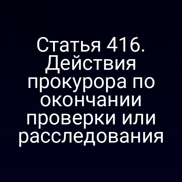 Статья 416. Действия прокурора по окончании проверки или расследования