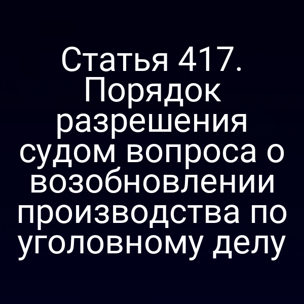 Статья 417. Порядок разрешения судом вопроса о возобновлении производства по уголовному делу