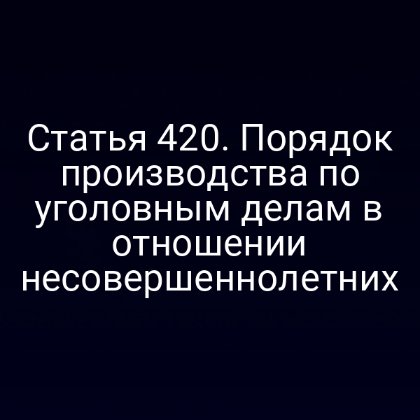 Статья 420. Порядок производства по уголовным делам в отношении несовершеннолетних