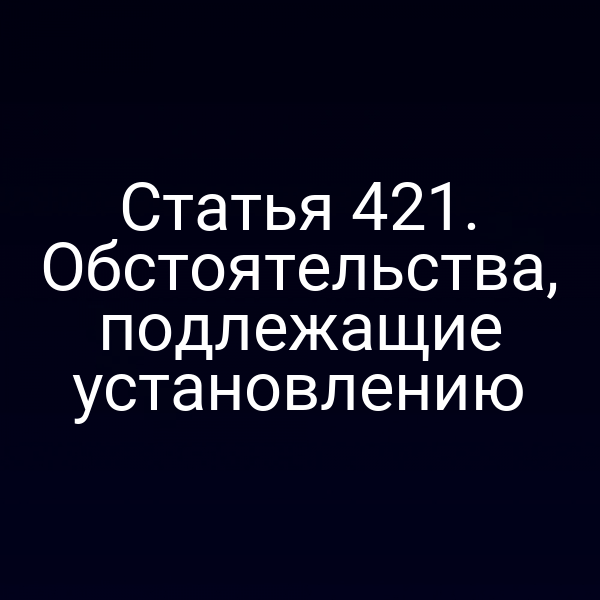 Статья 421. Обстоятельства, подлежащие установлению