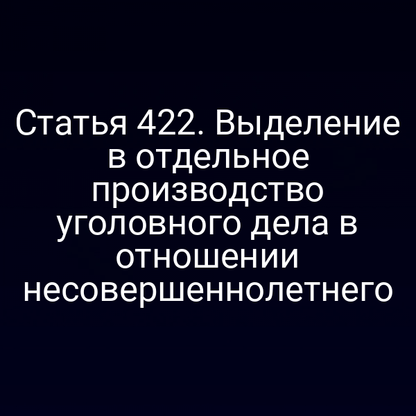 Статья 422. Выделение в отдельное производство уголовного дела в отношении несовершеннолетнего