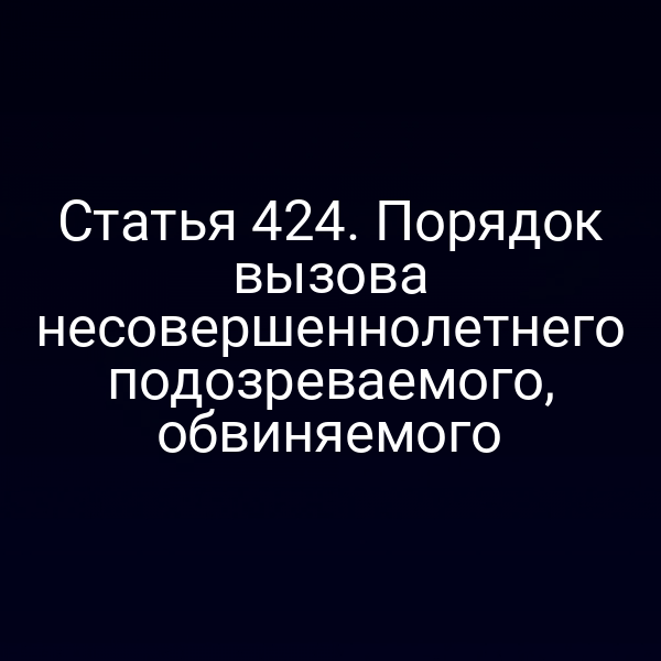 Статья 424. Порядок вызова несовершеннолетнего подозреваемого, обвиняемого